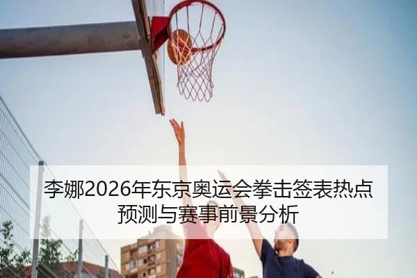 李娜2026年东京奥运会拳击签表热点预测与赛事前景分析